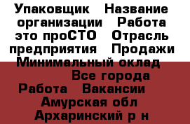 Упаковщик › Название организации ­ Работа-это проСТО › Отрасль предприятия ­ Продажи › Минимальный оклад ­ 23 500 - Все города Работа » Вакансии   . Амурская обл.,Архаринский р-н